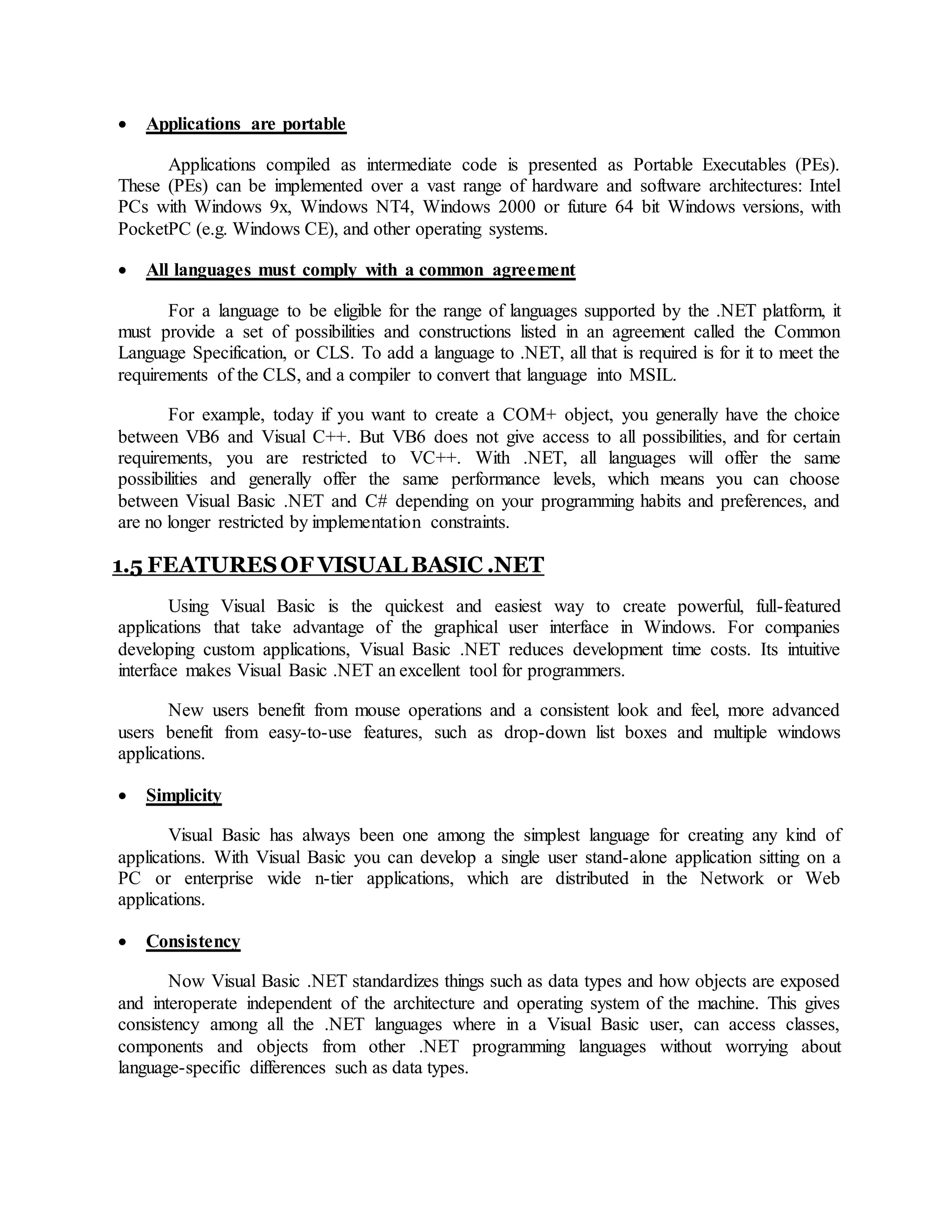 Applications are portable
Applications compiled as intermediate code is presented as Portable Executables (PEs).
These (PEs) can be implemented over a vast range of hardware and software architectures: Intel
PCs with Windows 9x, Windows NT4, Windows 2000 or future 64 bit Windows versions, with
PocketPC (e.g. Windows CE), and other operating systems.
 All languages must comply with a common agreement
For a language to be eligible for the range of languages supported by the .NET platform, it
must provide a set of possibilities and constructions listed in an agreement called the Common
Language Specification, or CLS. To add a language to .NET, all that is required is for it to meet the
requirements of the CLS, and a compiler to convert that language into MSIL.
For example, today if you want to create a COM+ object, you generally have the choice
between VB6 and Visual C++. But VB6 does not give access to all possibilities, and for certain
requirements, you are restricted to VC++. With .NET, all languages will offer the same
possibilities and generally offer the same performance levels, which means you can choose
between Visual Basic .NET and C# depending on your programming habits and preferences, and
are no longer restricted by implementation constraints.
1.5 FEATURESOF VISUAL BASIC .NET
Using Visual Basic is the quickest and easiest way to create powerful, full-featured
applications that take advantage of the graphical user interface in Windows. For companies
developing custom applications, Visual Basic .NET reduces development time costs. Its intuitive
interface makes Visual Basic .NET an excellent tool for programmers.
New users benefit from mouse operations and a consistent look and feel, more advanced
users benefit from easy-to-use features, such as drop-down list boxes and multiple windows
applications.
 Simplicity
Visual Basic has always been one among the simplest language for creating any kind of
applications. With Visual Basic you can develop a single user stand-alone application sitting on a
PC or enterprise wide n-tier applications, which are distributed in the Network or Web
applications.
 Consistency
Now Visual Basic .NET standardizes things such as data types and how objects are exposed
and interoperate independent of the architecture and operating system of the machine. This gives
consistency among all the .NET languages where in a Visual Basic user, can access classes,
components and objects from other .NET programming languages without worrying about
language-specific differences such as data types.
 