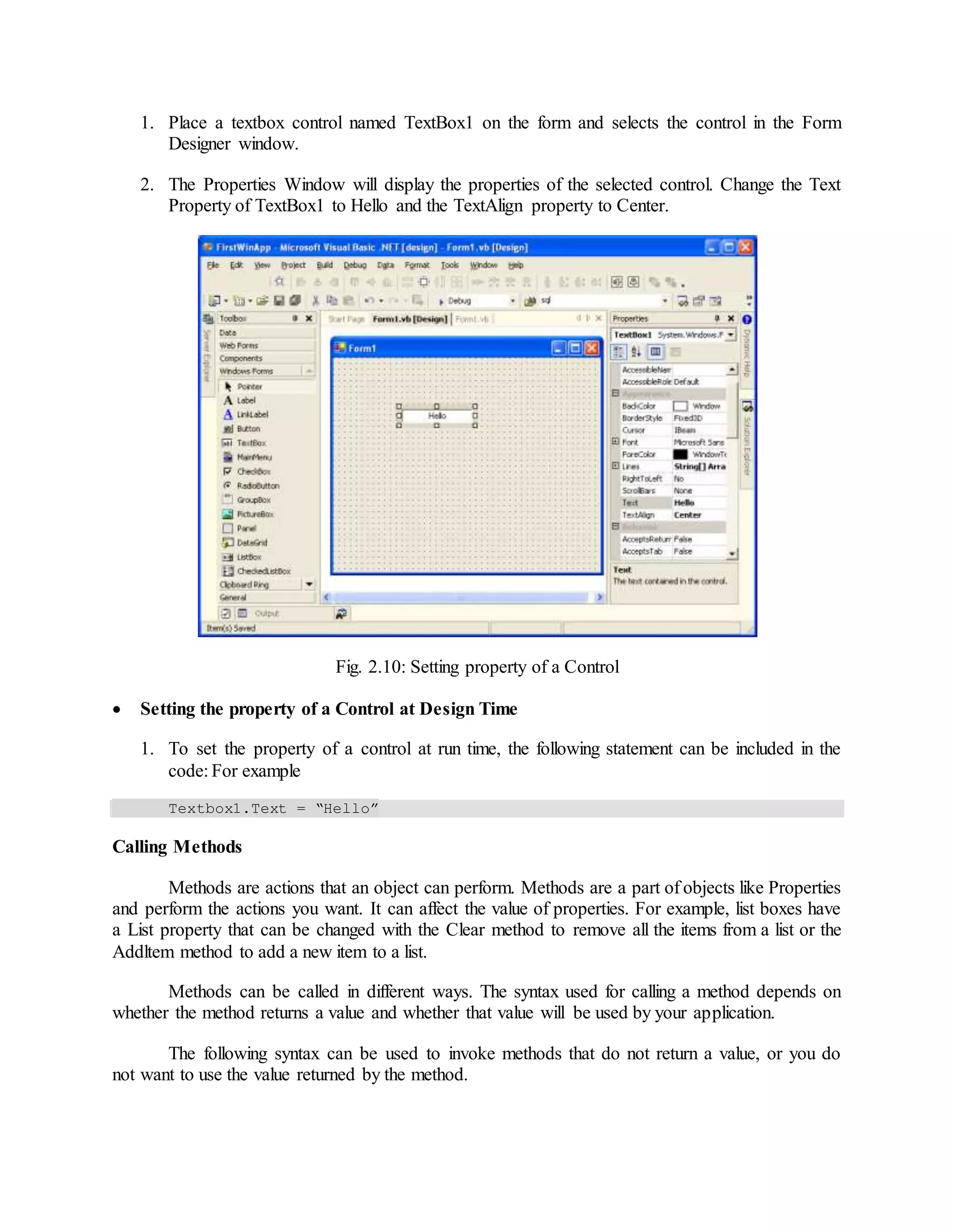 1. Place a textbox control named TextBox1 on the form and selects the control in the Form
Designer window.
2. The Properties Window will display the properties of the selected control. Change the Text
Property of TextBox1 to Hello and the TextAlign property to Center.
Fig. 2.10: Setting property of a Control
 Setting the property of a Control at Design Time
1. To set the property of a control at run time, the following statement can be included in the
code: For example
Textbox1.Text = “Hello”
Calling Methods
Methods are actions that an object can perform. Methods are a part of objects like Properties
and perform the actions you want. It can affect the value of properties. For example, list boxes have
a List property that can be changed with the Clear method to remove all the items from a list or the
Addltem method to add a new item to a list.
Methods can be called in different ways. The syntax used for calling a method depends on
whether the method returns a value and whether that value will be used by your application.
The following syntax can be used to invoke methods that do not return a value, or you do
not want to use the value returned by the method.
 