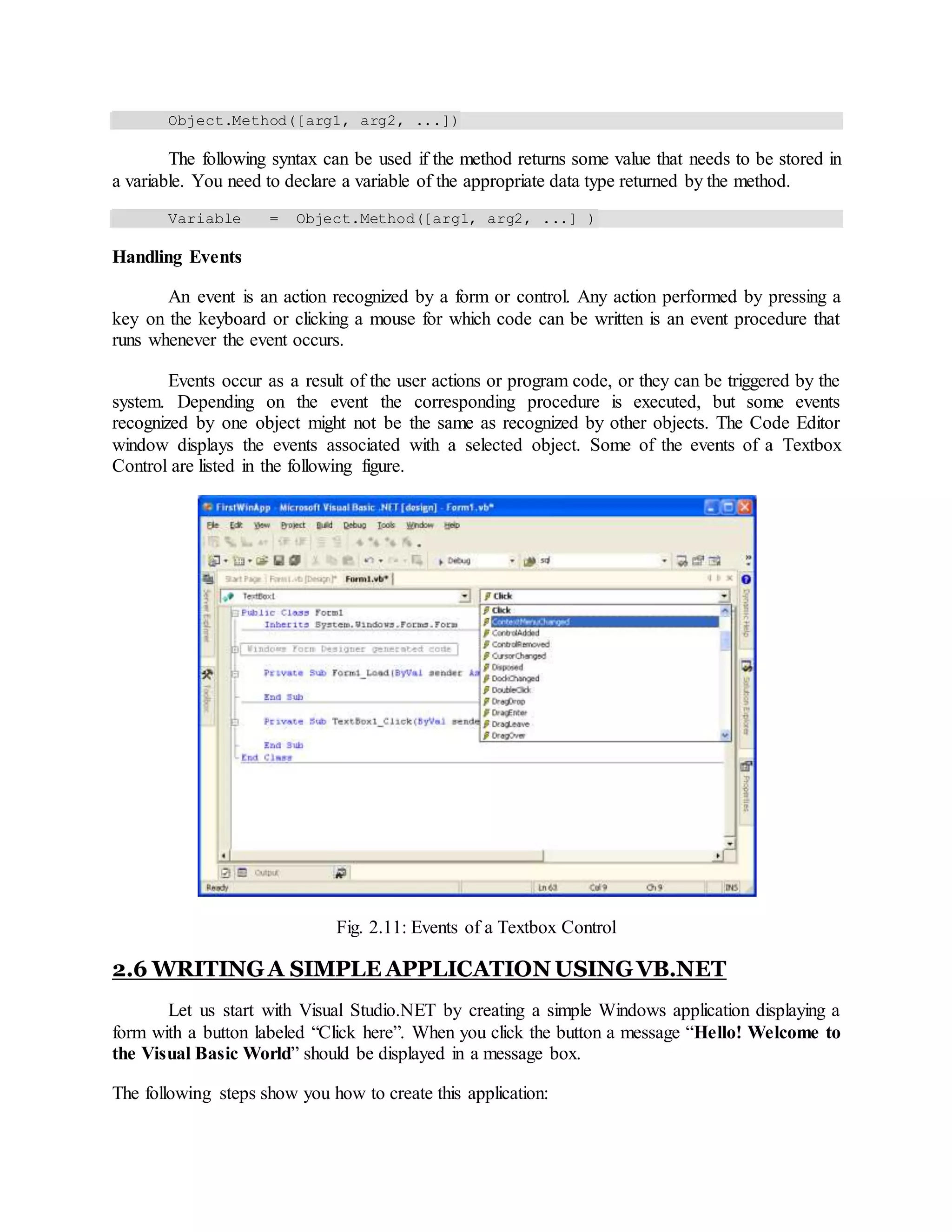 Object.Method([arg1, arg2, ...])
The following syntax can be used if the method returns some value that needs to be stored in
a variable. You need to declare a variable of the appropriate data type returned by the method.
Variable = Object.Method([arg1, arg2, ...] )
Handling Events
An event is an action recognized by a form or control. Any action performed by pressing a
key on the keyboard or clicking a mouse for which code can be written is an event procedure that
runs whenever the event occurs.
Events occur as a result of the user actions or program code, or they can be triggered by the
system. Depending on the event the corresponding procedure is executed, but some events
recognized by one object might not be the same as recognized by other objects. The Code Editor
window displays the events associated with a selected object. Some of the events of a Textbox
Control are listed in the following figure.
Fig. 2.11: Events of a Textbox Control
2.6 WRITINGA SIMPLE APPLICATION USINGVB.NET
Let us start with Visual Studio.NET by creating a simple Windows application displaying a
form with a button labeled “Click here”. When you click the button a message “Hello! Welcome to
the Visual Basic World” should be displayed in a message box.
The following steps show you how to create this application:
 