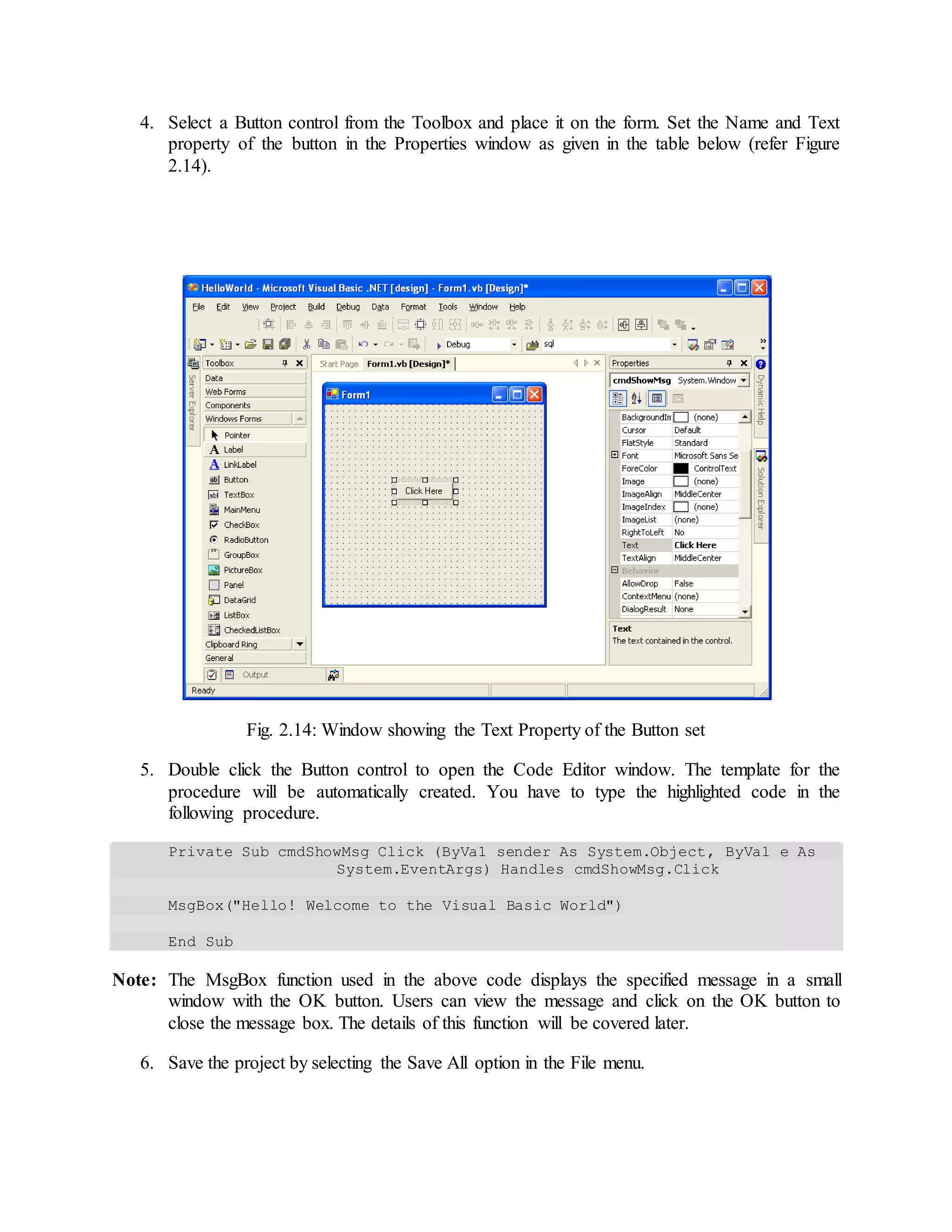 4. Select a Button control from the Toolbox and place it on the form. Set the Name and Text
property of the button in the Properties window as given in the table below (refer Figure
2.14).
Fig. 2.14: Window showing the Text Property of the Button set
5. Double click the Button control to open the Code Editor window. The template for the
procedure will be automatically created. You have to type the highlighted code in the
following procedure.
Private Sub cmdShowMsg_Click (ByVa1 sender As System.Object, ByVa1 e As
System.EventArgs) Handles cmdShowMsg.Click
MsgBox("Hello! Welcome to the Visual Basic World")
End Sub
Note: The MsgBox function used in the above code displays the specified message in a small
window with the OK button. Users can view the message and click on the OK button to
close the message box. The details of this function will be covered later.
6. Save the project by selecting the Save All option in the File menu.
 