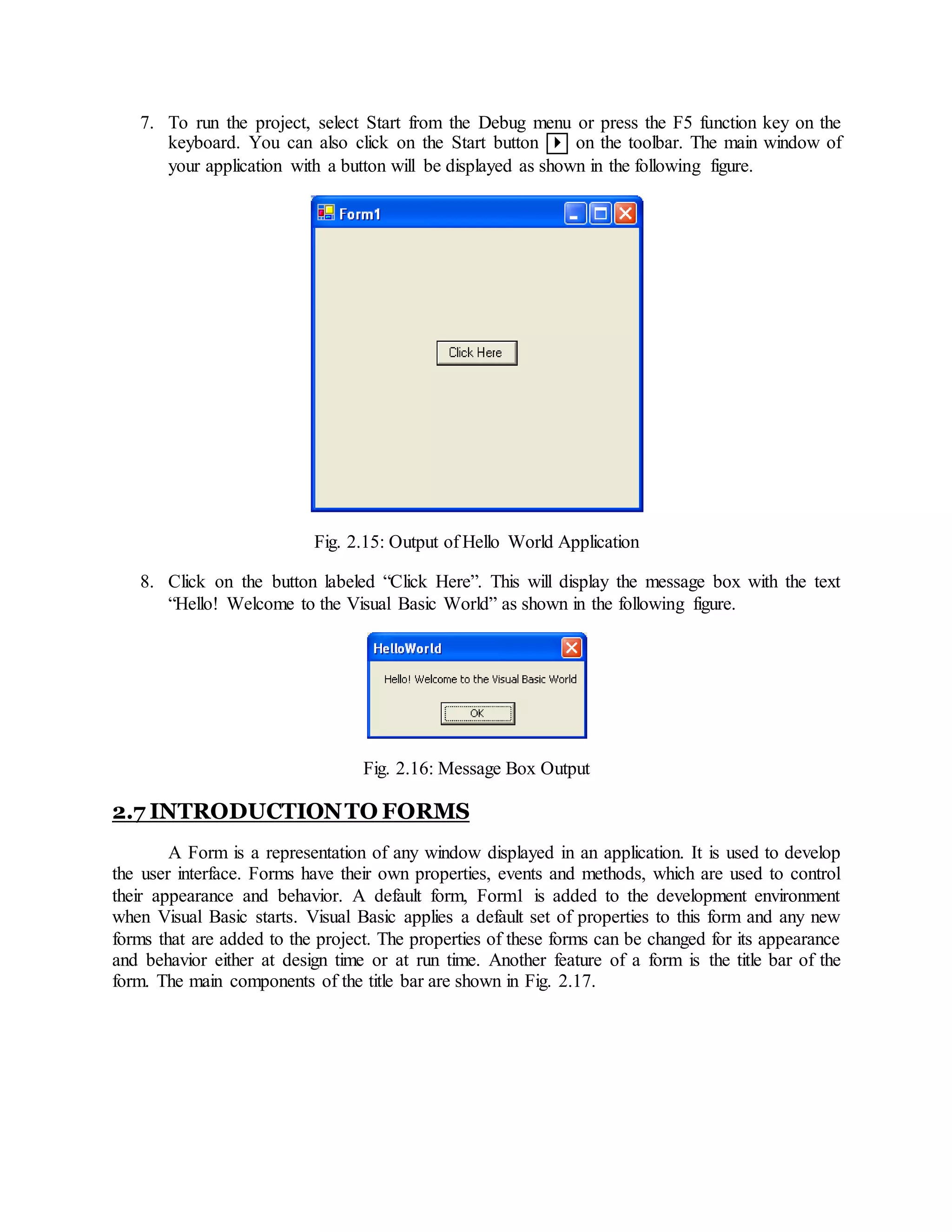 7. To run the project, select Start from the Debug menu or press the F5 function key on the
keyboard. You can also click on the Start button  on the toolbar. The main window of
your application with a button will be displayed as shown in the following figure.
Fig. 2.15: Output of Hello World Application
8. Click on the button labeled “Click Here”. This will display the message box with the text
“Hello! Welcome to the Visual Basic World” as shown in the following figure.
Fig. 2.16: Message Box Output
2.7 INTRODUCTIONTO FORMS
A Form is a representation of any window displayed in an application. It is used to develop
the user interface. Forms have their own properties, events and methods, which are used to control
their appearance and behavior. A default form, Form1 is added to the development environment
when Visual Basic starts. Visual Basic applies a default set of properties to this form and any new
forms that are added to the project. The properties of these forms can be changed for its appearance
and behavior either at design time or at run time. Another feature of a form is the title bar of the
form. The main components of the title bar are shown in Fig. 2.17.
 