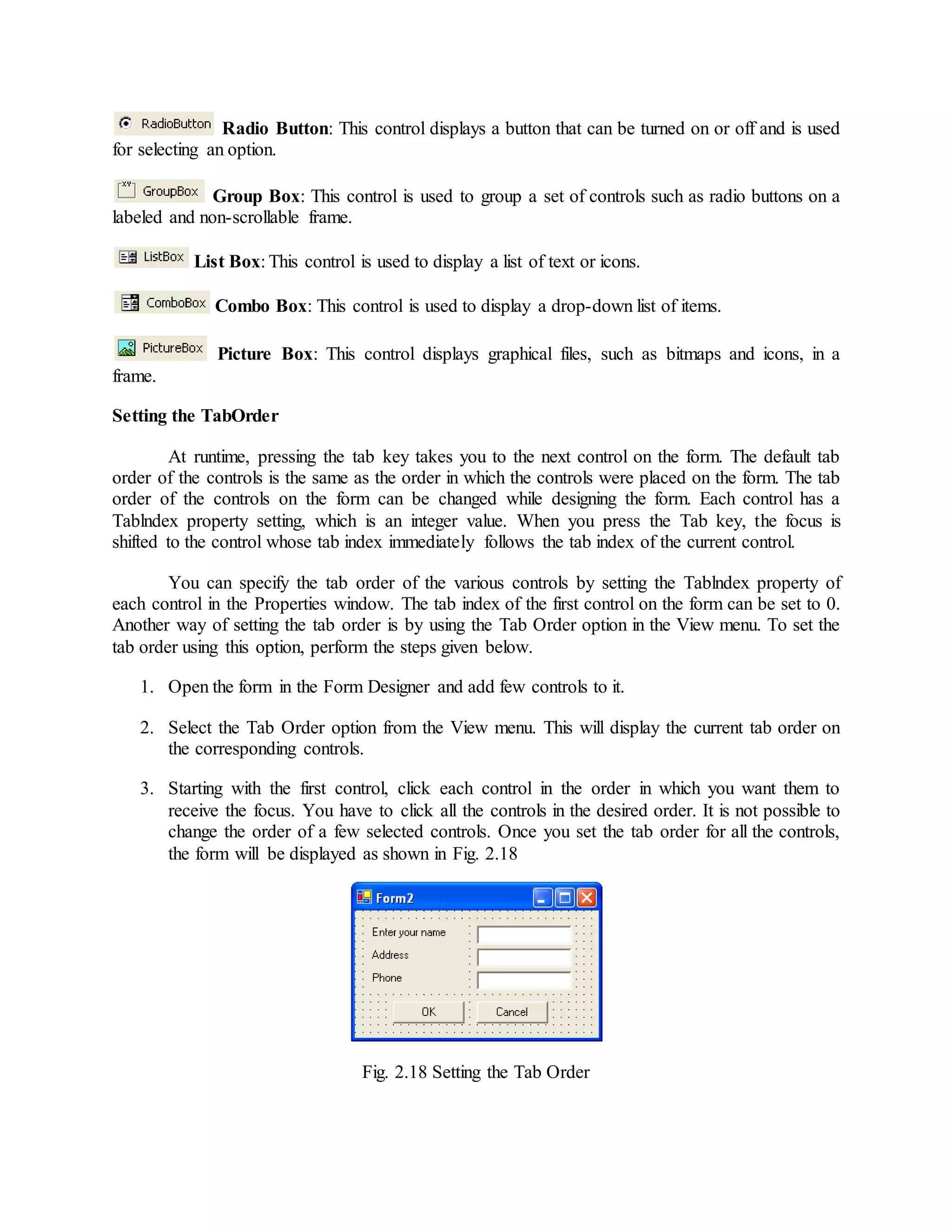 Radio Button: This control displays a button that can be turned on or off and is used
for selecting an option.
Group Box: This control is used to group a set of controls such as radio buttons on a
labeled and non-scrollable frame.
List Box: This control is used to display a list of text or icons.
Combo Box: This control is used to display a drop-down list of items.
Picture Box: This control displays graphical files, such as bitmaps and icons, in a
frame.
Setting the TabOrder
At runtime, pressing the tab key takes you to the next control on the form. The default tab
order of the controls is the same as the order in which the controls were placed on the form. The tab
order of the controls on the form can be changed while designing the form. Each control has a
Tablndex property setting, which is an integer value. When you press the Tab key, the focus is
shifted to the control whose tab index immediately follows the tab index of the current control.
You can specify the tab order of the various controls by setting the Tablndex property of
each control in the Properties window. The tab index of the first control on the form can be set to 0.
Another way of setting the tab order is by using the Tab Order option in the View menu. To set the
tab order using this option, perform the steps given below.
1. Open the form in the Form Designer and add few controls to it.
2. Select the Tab Order option from the View menu. This will display the current tab order on
the corresponding controls.
3. Starting with the first control, click each control in the order in which you want them to
receive the focus. You have to click all the controls in the desired order. It is not possible to
change the order of a few selected controls. Once you set the tab order for all the controls,
the form will be displayed as shown in Fig. 2.18
Fig. 2.18 Setting the Tab Order
 