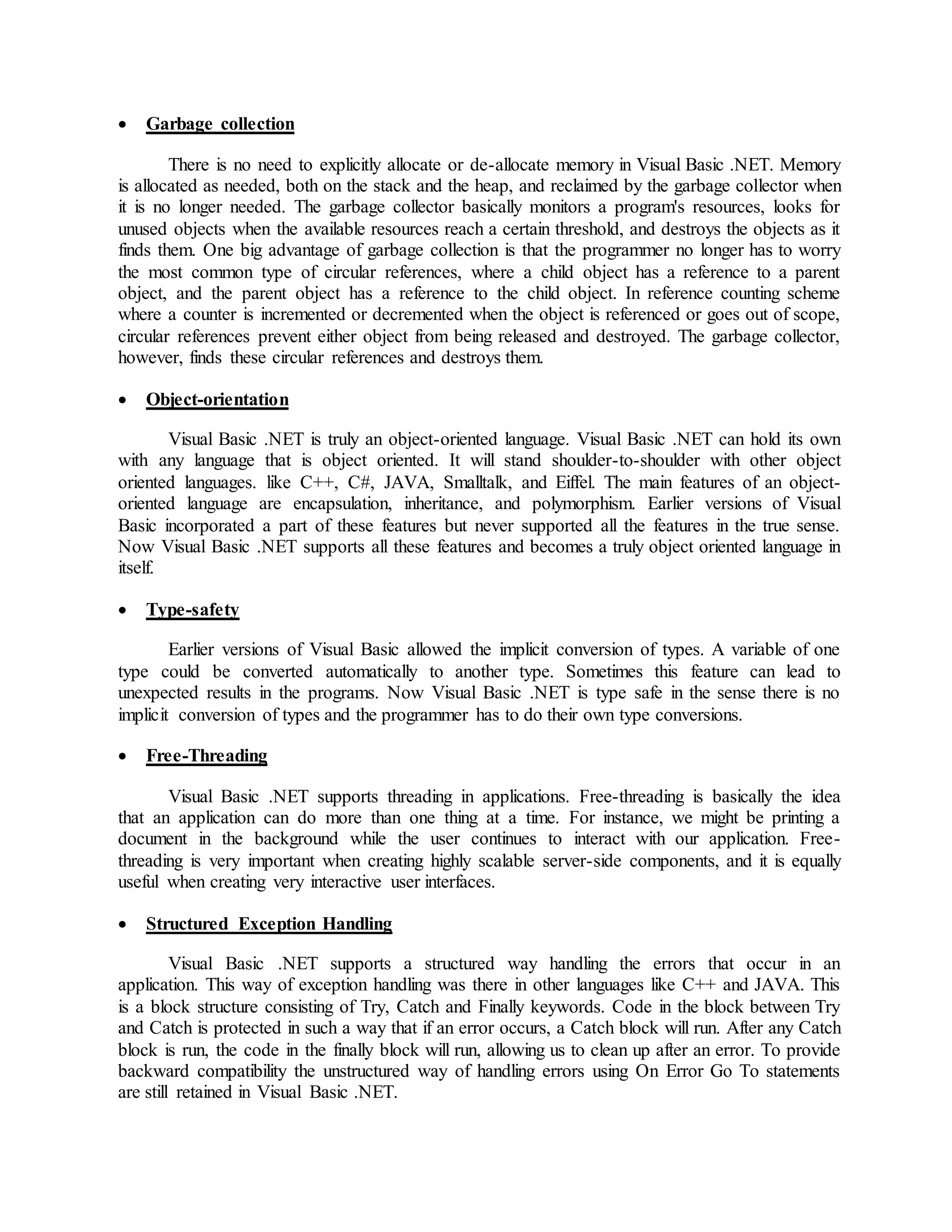  Garbage collection
There is no need to explicitly allocate or de-allocate memory in Visual Basic .NET. Memory
is allocated as needed, both on the stack and the heap, and reclaimed by the garbage collector when
it is no longer needed. The garbage collector basically monitors a program's resources, looks for
unused objects when the available resources reach a certain threshold, and destroys the objects as it
finds them. One big advantage of garbage collection is that the programmer no longer has to worry
the most common type of circular references, where a child object has a reference to a parent
object, and the parent object has a reference to the child object. In reference counting scheme
where a counter is incremented or decremented when the object is referenced or goes out of scope,
circular references prevent either object from being released and destroyed. The garbage collector,
however, finds these circular references and destroys them.
 Object-orientation
Visual Basic .NET is truly an object-oriented language. Visual Basic .NET can hold its own
with any language that is object oriented. It will stand shoulder-to-shoulder with other object
oriented languages. like C++, C#, JAVA, Smalltalk, and Eiffel. The main features of an object-
oriented language are encapsulation, inheritance, and polymorphism. Earlier versions of Visual
Basic incorporated a part of these features but never supported all the features in the true sense.
Now Visual Basic .NET supports all these features and becomes a truly object oriented language in
itself.
 Type-safety
Earlier versions of Visual Basic allowed the implicit conversion of types. A variable of one
type could be converted automatically to another type. Sometimes this feature can lead to
unexpected results in the programs. Now Visual Basic .NET is type safe in the sense there is no
implicit conversion of types and the programmer has to do their own type conversions.
 Free-Threading
Visual Basic .NET supports threading in applications. Free-threading is basically the idea
that an application can do more than one thing at a time. For instance, we might be printing a
document in the background while the user continues to interact with our application. Free-
threading is very important when creating highly scalable server-side components, and it is equally
useful when creating very interactive user interfaces.
 Structured Exception Handling
Visual Basic .NET supports a structured way handling the errors that occur in an
application. This way of exception handling was there in other languages like C++ and JAVA. This
is a block structure consisting of Try, Catch and Finally keywords. Code in the block between Try
and Catch is protected in such a way that if an error occurs, a Catch block will run. After any Catch
block is run, the code in the finally block will run, allowing us to clean up after an error. To provide
backward compatibility the unstructured way of handling errors using On Error Go To statements
are still retained in Visual Basic .NET.
 