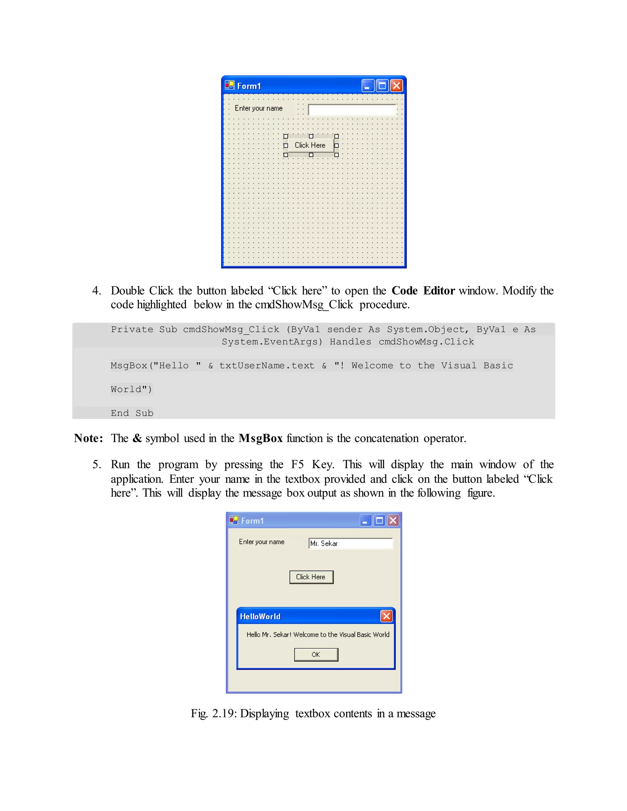 4. Double Click the button labeled “Click here” to open the Code Editor window. Modify the
code highlighted below in the cmdShowMsg_Click procedure.
Private Sub cmdShowMsg_Click (ByVa1 sender As System.Object, ByVa1 e As
System.EventArgs) Handles cmdShowMsg.Click
MsgBox("Hello " & txtUserName.text & "! Welcome to the Visual Basic
World")
End Sub
Note: The & symbol used in the MsgBox function is the concatenation operator.
5. Run the program by pressing the F5 Key. This will display the main window of the
application. Enter your name in the textbox provided and click on the button labeled “Click
here”. This will display the message box output as shown in the following figure.
Fig. 2.19: Displaying textbox contents in a message
 