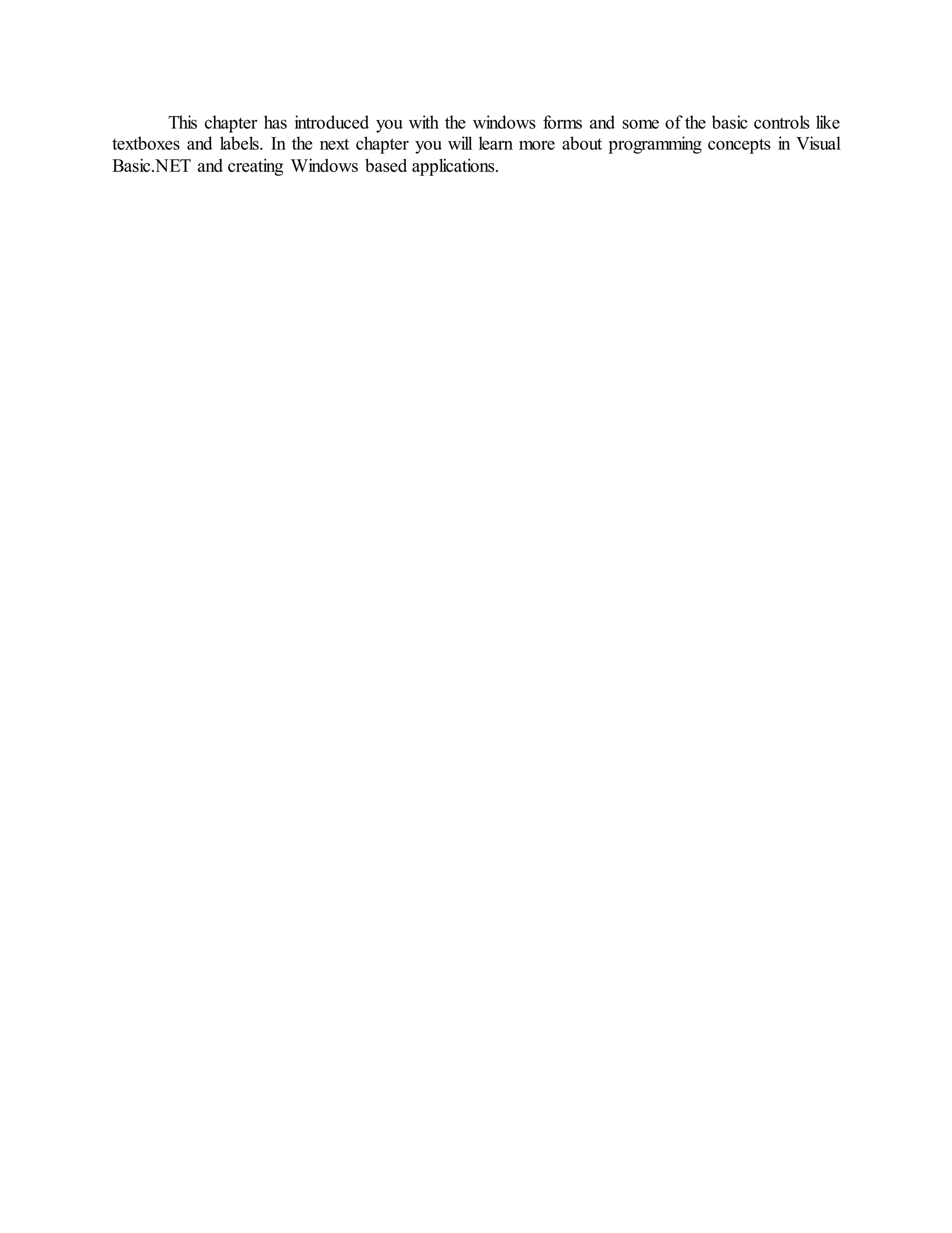 This chapter has introduced you with the windows forms and some of the basic controls like
textboxes and labels. In the next chapter you will learn more about programming concepts in Visual
Basic.NET and creating Windows based applications.
 