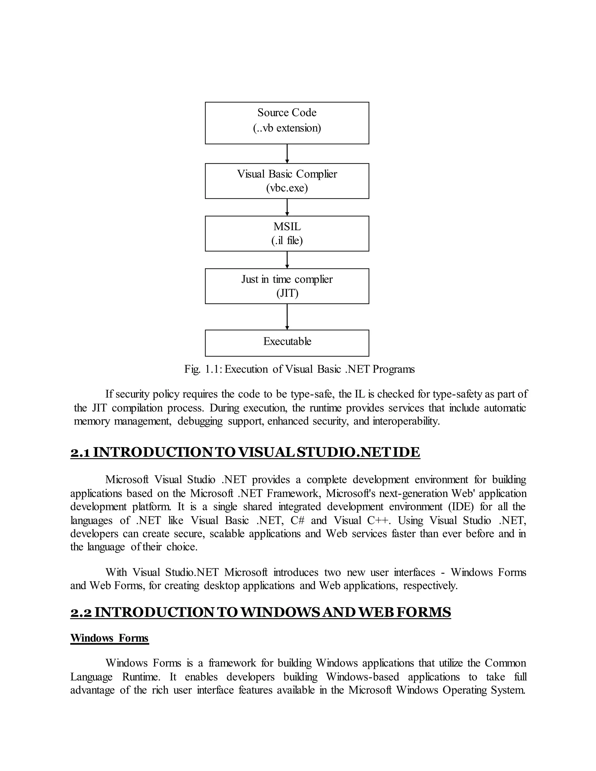 Fig. 1.1: Execution of Visual Basic .NET Programs
If security policy requires the code to be type-safe, the IL is checked for type-safety as part of
the JIT compilation process. During execution, the runtime provides services that include automatic
memory management, debugging support, enhanced security, and interoperability.
2.1 INTRODUCTIONTO VISUAL STUDIO.NETIDE
Microsoft Visual Studio .NET provides a complete development environment for building
applications based on the Microsoft .NET Framework, Microsoft's next-generation Web' application
development platform. It is a single shared integrated development environment (IDE) for all the
languages of .NET like Visual Basic .NET, C# and Visual C++. Using Visual Studio .NET,
developers can create secure, scalable applications and Web services faster than ever before and in
the language of their choice.
With Visual Studio.NET Microsoft introduces two new user interfaces - Windows Forms
and Web Forms, for creating desktop applications and Web applications, respectively.
2.2 INTRODUCTION TO WINDOWSAND WEBFORMS
Windows Forms
Windows Forms is a framework for building Windows applications that utilize the Common
Language Runtime. It enables developers building Windows-based applications to take full
advantage of the rich user interface features available in the Microsoft Windows Operating System.
Source Code
(..vb extension)
Visual Basic Complier
(vbc.exe)
MSIL
(.il file)
Just in time complier
(JIT)
Executable
 