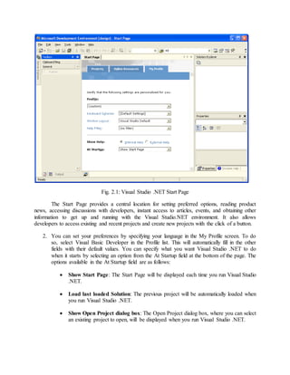 Fig. 2.1: Visual Studio .NET Start Page
The Start Page provides a central location for setting preferred options, reading product
news, accessing discussions with developers, instant access to articles, events, and obtaining other
information to get up and running with the Visual Studio.NET environment. It also allows
developers to access existing and recent projects and create new projects with the click of a button.
2. You can set your preferences by specifying your language in the My Profile screen. To do
so, select Visual Basic Developer in the Profile list. This will automatically fill in the other
fields with their default values. You can specify what you want Visual Studio .NET to do
when it starts by selecting an option from the At Startup field at the bottom of the page. The
options available in the At Startup field are as follows:
 Show Start Page: The Start Page will be displayed each time you run Visual Studio
.NET.
 Load last loaded Solution: The previous project will be automatically loaded when
you run Visual Studio .NET.
 Show Open Project dialog box: The Open Project dialog box, where you can select
an existing project to open, will be displayed when you run Visual Studio .NET.
 
