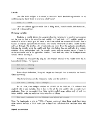 Literals
The value that is assigned to a variable is known as a literal. The following statement can be
used to assign the literal "John" to a variable called "name":
name = "John"
There are different types of literals such as String literals, Numeric literals, Date literals etc.,
which will be discussed later.
Declaring Variables
Declaring a variable informs the compiler about the variables to be used in your program
and the type of data to be stored in each variable. In Visual Basic .NET, variables should be
declared in advance before you use them, as this is the default and recommended mode. This is
because a compiled application has to create a new variable whenever it runs into a variable that has
not been declared. This involves a lot of statements and slows down the application considerably.
Informing the compiler about the variable and their types before they are used helps it to produce
compact, efficient and optimized code. The compiler can set aside the required number of bytes for
the variables to be used in the application. However, Visual Basic also allows the developers to use
variable without declaring it.
Variables can be declared by using the Dim statement followed by the variable name, the As
keyword and the type. For example,
Dim name As String
Dim age As Integer
In the above declarations, String and Integer are data types used to store text and numeric
values respectively.
The above variables can also be declared on the same line as follows:
Dim name As String, age As Integer
In VB .NET, when multiple variables are declared on the same line, if a variable is not
declared with a type explicitly, then its type is that of the next variable with an explicit type
declaration. Thus, we can declare three String variables called name, address and city and two
integer variables called age and phone on the same line as follows:
Dim name, address, city as String, age, phone as Integer
Note: The functionality is new to VB.Net. Previous versions of Visual Basic would have taken
name, address and age to be of variant type as there is no explicit data type mentioned along with
them.
Implicit Declarations
 