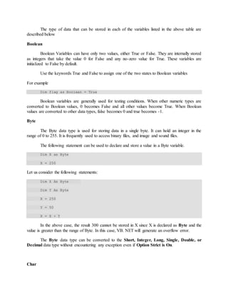 The type of data that can be stored in each of the variables listed in the above table are
described below
Boolean
Boolean Variables can have only two values, either True or False. They are internally stored
as integers that take the value 0 for False and any no-zero value for True. These variables are
initialized to False by default.
Use the keywords True and False to assign one of the two states to Boolean variables
For example
Dim flag as Boolean = True
Boolean variables are generally used for testing conditions. When other numeric types are
converted to Boolean values, 0 becomes False and all other values become True. When Boolean
values are converted to other data types, false becomes 0 and true becomes -1.
Byte
The Byte data type is used for storing data in a single byte. It can hold an integer in the
range of 0 to 255. It is frequently used to access binary files, and image and sound files.
The following statement can be used to declare and store a value in a Byte variable.
Dim X as Byte
X = 250
Let us consider the following statements:
Dim X As Byte
Dim Y As Byte
X = 250
Y = 50
X = X + Y
In the above case, the result 300 cannot be stored in X since X is declared as Byte and the
value is greater than the range of Byte. In this case, VB. NET will generate an overflow error.
The Byte data type can be converted to the Short, Integer, Long, Single, Double, or
Decimal data type without encountering any exception even if Option Strict is On.
Char
 