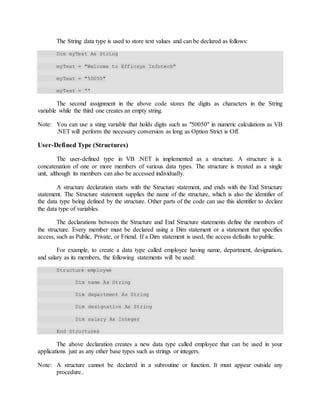 The String data type is used to store text values and can be declared as follows:
Dim myText As String
myText = "Welcome to Efficsys Infotech"
myText = "50050"
myText = “”
The second assignment in the above code stores the digits as characters in the String
variable while the third one creates an empty string.
Note: You can use a sting variable that holds digits such as "50050" in numeric calculations as VB
.NET will perform the necessary conversion as long as Option Strict is Off.
User-Defined Type (Structures)
The user-defined type in VB .NET is implemented as a structure. A structure is a.
concatenation of one or more members of various data types. The structure is treated as a single
unit, although its members can also be accessed individually.
A structure declaration starts with the Structure statement, and ends with the End Structure
statement. The Structure statement supplies the name of the structure, which is also the identifier of
the data type being defined by the structure. Other parts of the code can use this identifier to declare
the data type of variables.
The declarations between the Structure and End Structure statements define the members of
the structure. Every member must be declared using a Dim statement or a statement that specifies
access, such as Public, Private, or Friend. If a Dim statement is used, the access defaults to public.
For example, to create a data type called employee having name, department, designation,
and salary as its members, the following statements will be used:
Structure employee
Dim name As String
Dim department As String
Dim designation As String
Dim salary As Integer
End Structures
The above declaration creates a new data type called employee that can be used in your
applications just as any other base types such as strings or integers.
Note: A structure cannot be declared in a subroutine or function. It must appear outside any
procedure..
 