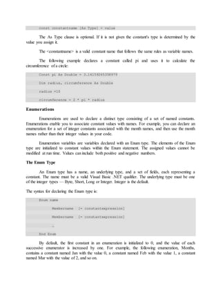 const constantname [As Type] = value
The As Type clause is optional. If it is not given the constant's type is determined by the
value you assign it.
The <constantname> is a valid constant name that follows the same rules as variable names.
The following example declares a constant called pi and uses it to calculate the
circumference of a circle:
Const pi As Double = 3.14159265358979
Dim radius, circumference As Double
radius =10
circumference = 2 * pi * radius
Enumerations
Enumerations are used to declare a distinct type consisting of a set of named constants.
Enumerations enable you to associate constant values with names. For example, you can declare an
enumeration for a set of integer constants associated with the month names, and then use the month
names rather than their integer values in your code.
Enumeration variables are variables declared with an Enum type. The elements of the Enum
type are initialized to constant values within the Enum statement. The assigned values cannot be
modified at run time. Values can include both positive and negative numbers.
The Enum Type
An Enum type has a name, an underlying type, and a set of fields, each representing a
constant. The name must be a valid Visual Basic .NET qualifier. The underlying type must be one
of the integer types — Byte, Short, Long or Integer. Integer is the default.
The syntax for declaring the Enum type is:
Enum name
Membername [= constantexpression]
Membername [= constantexpression]
…
End Enum
By default, the first constant in an enumeration is initialized to 0, and the value of each
successive enumerator is increased by one. For example, the following enumeration, Months,
contains a constant named Jan with the value 0, a constant named Feb with the value 1, a constant
named Mar with the value of 2, and so on.
 