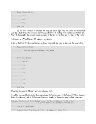 Enum MyEnum As Byte
Zero
One
Two
End Enum
Let us now consider an example for using the Enum type. We will create an enumerated
data type that stores the constants for the days of the week starting from Monday as the first day.
We will then display the constant values assigned to the first two and the last two days of the week.
1. Create a new Visual Basic.NET windows application.
2. Go to the Code Window, and declare an Enum type inside the class as shown in the code below:
Public Class Forml
Inherits System.Windows.Forms.Form
Enum daysofweek
Mon = 1
Tue
Wed
Thu
Fri
Sat
Sun
End Enum
Note that the value for Monday has been initialized to 1.
3. Add a command button to the form and change the Text property of the button to "Show Values".
Enter the following code in the button's click event handler to display the values of the enum type.
Private Sub Buttonl_Click(ByVal sender As System.Object, ByVal e As
System.EventArgs) Handles Buttonl.Click
Dim d As daysofweek
MsgBox("Mon: " & d.Mon & " Tue:" & d.Tue & " Sat: " & _
 