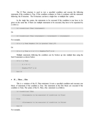 The If Then structure is used to test a specified condition and execute the following
statements if the condition is True. If the condition evaluates to False it continues with the statement
following the If structure. The If structure can have a single-line or multiple-line syntax.
In the single line syntax, the statements to be executed if the condition is true have to be
given on the same line. If there are multiple statements to be executed, they have to be separated by
a colon (:).
If <condition> Then <statement>
Or
If <condition> Then <statement> : <statement> : <statement>
For example,
If x > y Then MsgBox (“x is greater than y")
Or
If x < y Then x = x + 1 : MsgBox("x=" & x)
Multiple statements following the condition can be broken up into multiple lines using the
End If statement as shown below:
If x < y Then
X = X + 1
MsgBox("X=" & x)
End If
 If … Then … Else
This is a variation of the If...Then statement. It tests a specified condition and executes one
block of statements if the condition is True. The statements in the Else block are executed if the
condition is False. The syntax of the If...Then...Else statement is as follows:
If <condition> Then
<Statements to be executed if condition is True>
Else
<Statements to be executed if condition is False>
End If
For example,
 