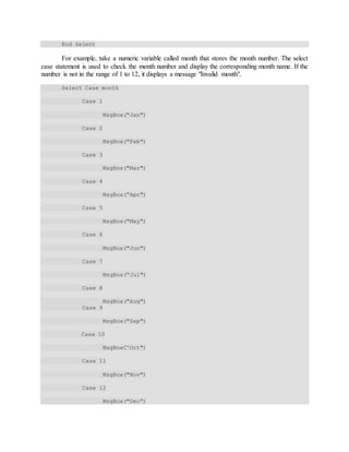 End Select
For example, take a numeric variable called month that stores the month number. The select
case statement is used to check the month number and display the corresponding month name. If the
number is not in the range of 1 to 12, it displays a message "Invalid month".
Select Case month
Case 1
MsgBox("Jan")
Case 2
MsgBox("Feb")
Case 3
MsgBox("Mar")
Case 4
MsgBox(“Apr")
Case 5
MsgBox("May")
Case 6
MsgBox("Jun")
Case 7
MsgBox(“Jul")
Case 8
MsgBox("Aug")
Case 9
MsgBox("Sep")
Case 10
MsgBoxC'Oct")
Case 11
MsgBox("Nov")
Case 12
MsgBox("Dec”)
 