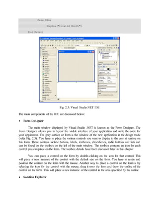 Case Else
MsgBox("Invalid Month")
End Select
Fig. 2.3: Visual Studio.NET IDE
The main components of the IDE are discussed below:
 Form Designer
The main window displayed by Visual Studio .NET is known as the Form Designer. The
Form Designer allows you to layout the visible interface of your application and write the code for
your application. The gray surface or form is the window of the new application in the design mode
(refer Fig. 2.3). You have to place the various controls you want to display to the user at runtime on
this form. These controls include buttons, labels, textboxes, checkboxes, radio buttons and lists and
can be found on the toolbox on the left of the main window. The toolbox contains an icon for each
control you can place on the form. The toolbox details have been discussed later in this chapter.
You can place a control on the form by double-clicking on the icon for that control. This
will place a new instance of the control with the default size on the form. You have to resize and
position the control on the form with the mouse. Another way to place a control on the form is by
selecting the icon for the control with the mouse, drag it over the form and draw the outline of the
control on the form. This will place a new instance of the control in the area specified by the outline.
 Solution Explorer
 