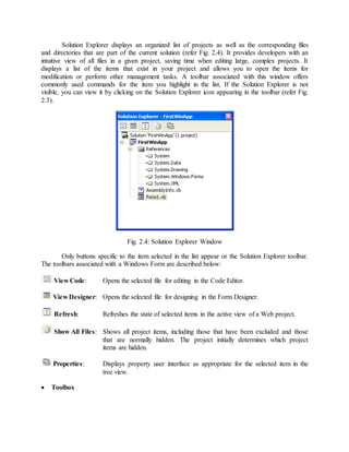 Solution Explorer displays an organized list of projects as well as the corresponding files
and directories that are part of the current solution (refer Fig. 2.4). It provides developers with an
intuitive view of all files in a given project, saving time when editing large, complex projects. It
displays a list of the items that exist in your project and allows you to open the items for
modification or perform other management tasks. A toolbar associated with this window offers
commonly used commands for the item you highlight in the list. If the Solution Explorer is not
visible, you can view it by clicking on the Solution Explorer icon appearing in the toolbar (refer Fig.
2.3).
Fig. 2.4: Solution Explorer Window
Only buttons specific to the item selected in the list appear or the Solution Explorer toolbar.
The toolbars associated with a Windows Form are described below:
View Code: Opens the selected file for editing in the Code Editor.
View Designer: Opens the selected file for designing in the Form Designer.
Refresh: Refreshes the state of selected items in the active view of a Web project.
Show All Files: Shows all project items, including those that have been excluded and those
that are normally hidden. The project initially determines which project
items are hidden.
Properties: Displays property user interface as appropriate for the selected item in the
tree view.
 Toolbox
 