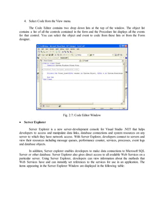 4. Select Code from the View menu.
The Code Editor contains two drop down lists at the top of the window. The object list
contains a list of all the controls contained in the form and the Procedure list displays all the events
for that control. You can select the object and event to code from these lists or from the Form
designer.
Fig. 2.7: Code Editor Window
 Server Explorer
Server Explorer is a new server-development console for Visual Studio .NET that helps
developers to access and manipulate data links, database connections and system resources on any
server to which they have network access. With Server Explorer, developers connect to servers and
view their resources including message queues, performance counter, services, processes, event logs
and database objects.
In addition, Server explorer enables developers to make data connections to Microsoft SQL
Server or other database. Server Explorer also gives direct access to all available Web Services on a
particular server. Using Server Explorer, developers can view information about the methods that
Web Services have and can instantly set references to the services for use in an application. The
items appearing in the Server Explorer Window are displayed in the following table:
 