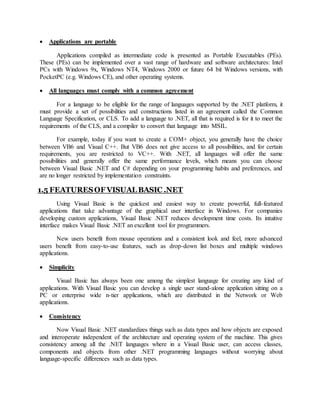  Applications are portable
Applications compiled as intermediate code is presented as Portable Executables (PEs).
These (PEs) can be implemented over a vast range of hardware and software architectures: Intel
PCs with Windows 9x, Windows NT4, Windows 2000 or future 64 bit Windows versions, with
PocketPC (e.g. Windows CE), and other operating systems.
 All languages must comply with a common agreement
For a language to be eligible for the range of languages supported by the .NET platform, it
must provide a set of possibilities and constructions listed in an agreement called the Common
Language Specification, or CLS. To add a language to .NET, all that is required is for it to meet the
requirements of the CLS, and a compiler to convert that language into MSIL.
For example, today if you want to create a COM+ object, you generally have the choice
between VB6 and Visual C++. But VB6 does not give access to all possibilities, and for certain
requirements, you are restricted to VC++. With .NET, all languages will offer the same
possibilities and generally offer the same performance levels, which means you can choose
between Visual Basic .NET and C# depending on your programming habits and preferences, and
are no longer restricted by implementation constraints.
1.5 FEATURESOF VISUAL BASIC .NET
Using Visual Basic is the quickest and easiest way to create powerful, full-featured
applications that take advantage of the graphical user interface in Windows. For companies
developing custom applications, Visual Basic .NET reduces development time costs. Its intuitive
interface makes Visual Basic .NET an excellent tool for programmers.
New users benefit from mouse operations and a consistent look and feel, more advanced
users benefit from easy-to-use features, such as drop-down list boxes and multiple windows
applications.
 Simplicity
Visual Basic has always been one among the simplest language for creating any kind of
applications. With Visual Basic you can develop a single user stand-alone application sitting on a
PC or enterprise wide n-tier applications, which are distributed in the Network or Web
applications.
 Consistency
Now Visual Basic .NET standardizes things such as data types and how objects are exposed
and interoperate independent of the architecture and operating system of the machine. This gives
consistency among all the .NET languages where in a Visual Basic user, can access classes,
components and objects from other .NET programming languages without worrying about
language-specific differences such as data types.
 