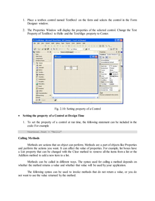 1. Place a textbox control named TextBox1 on the form and selects the control in the Form
Designer window.
2. The Properties Window will display the properties of the selected control. Change the Text
Property of TextBox1 to Hello and the TextAlign property to Center.
Fig. 2.10: Setting property of a Control
 Setting the property of a Control at Design Time
1. To set the property of a control at run time, the following statement can be included in the
code: For example
Textbox1.Text = “Hello”
Calling Methods
Methods are actions that an object can perform. Methods are a part of objects like Properties
and perform the actions you want. It can affect the value of properties. For example, list boxes have
a List property that can be changed with the Clear method to remove all the items from a list or the
Addltem method to add a new item to a list.
Methods can be called in different ways. The syntax used for calling a method depends on
whether the method returns a value and whether that value will be used by your application.
The following syntax can be used to invoke methods that do not return a value, or you do
not want to use the value returned by the method.
 