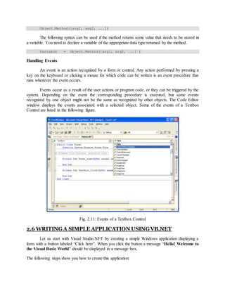 Object.Method([arg1, arg2, ...])
The following syntax can be used if the method returns some value that needs to be stored in
a variable. You need to declare a variable of the appropriate data type returned by the method.
Variable = Object.Method([arg1, arg2, ...] )
Handling Events
An event is an action recognized by a form or control. Any action performed by pressing a
key on the keyboard or clicking a mouse for which code can be written is an event procedure that
runs whenever the event occurs.
Events occur as a result of the user actions or program code, or they can be triggered by the
system. Depending on the event the corresponding procedure is executed, but some events
recognized by one object might not be the same as recognized by other objects. The Code Editor
window displays the events associated with a selected object. Some of the events of a Textbox
Control are listed in the following figure.
Fig. 2.11: Events of a Textbox Control
2.6 WRITINGA SIMPLE APPLICATION USINGVB.NET
Let us start with Visual Studio.NET by creating a simple Windows application displaying a
form with a button labeled “Click here”. When you click the button a message “Hello! Welcome to
the Visual Basic World” should be displayed in a message box.
The following steps show you how to create this application:
 