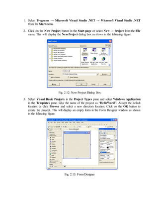 1. Select Programs → Microsoft Visual Studio .NET → Microsoft Visual Studio .NET
from the Start menu.
2. Click on the New Project button in the Start page or select New → Project from the File
menu. This will display the New Project dialog box as shown in the following figure.
Fig. 2.12: New Project Dialog Box
3. Select Visual Basic Projects in the Project Types pane and select Windows Application
in the Templates pane. Give the name of the project as “HelloWorld”. Accept the default
location or click Browse and select a new directory location. Click on the OK button to
create the project. This will display an empty form in the Form Designer window as shown
in the following figure.
Fig. 2.13: Form Designer
 