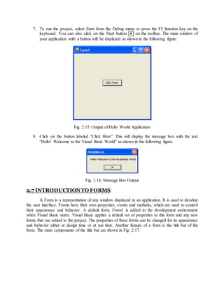 7. To run the project, select Start from the Debug menu or press the F5 function key on the
keyboard. You can also click on the Start button  on the toolbar. The main window of
your application with a button will be displayed as shown in the following figure.
Fig. 2.15: Output of Hello World Application
8. Click on the button labeled “Click Here”. This will display the message box with the text
“Hello! Welcome to the Visual Basic World” as shown in the following figure.
Fig. 2.16: Message Box Output
2.7 INTRODUCTIONTO FORMS
A Form is a representation of any window displayed in an application. It is used to develop
the user interface. Forms have their own properties, events and methods, which are used to control
their appearance and behavior. A default form, Form1 is added to the development environment
when Visual Basic starts. Visual Basic applies a default set of properties to this form and any new
forms that are added to the project. The properties of these forms can be changed for its appearance
and behavior either at design time or at run time. Another feature of a form is the title bar of the
form. The main components of the title bar are shown in Fig. 2.17.
 