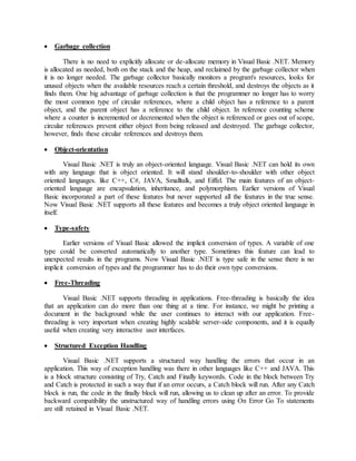  Garbage collection
There is no need to explicitly allocate or de-allocate memory in Visual Basic .NET. Memory
is allocated as needed, both on the stack and the heap, and reclaimed by the garbage collector when
it is no longer needed. The garbage collector basically monitors a program's resources, looks for
unused objects when the available resources reach a certain threshold, and destroys the objects as it
finds them. One big advantage of garbage collection is that the programmer no longer has to worry
the most common type of circular references, where a child object has a reference to a parent
object, and the parent object has a reference to the child object. In reference counting scheme
where a counter is incremented or decremented when the object is referenced or goes out of scope,
circular references prevent either object from being released and destroyed. The garbage collector,
however, finds these circular references and destroys them.
 Object-orientation
Visual Basic .NET is truly an object-oriented language. Visual Basic .NET can hold its own
with any language that is object oriented. It will stand shoulder-to-shoulder with other object
oriented languages. like C++, C#, JAVA, Smalltalk, and Eiffel. The main features of an object-
oriented language are encapsulation, inheritance, and polymorphism. Earlier versions of Visual
Basic incorporated a part of these features but never supported all the features in the true sense.
Now Visual Basic .NET supports all these features and becomes a truly object oriented language in
itself.
 Type-safety
Earlier versions of Visual Basic allowed the implicit conversion of types. A variable of one
type could be converted automatically to another type. Sometimes this feature can lead to
unexpected results in the programs. Now Visual Basic .NET is type safe in the sense there is no
implicit conversion of types and the programmer has to do their own type conversions.
 Free-Threading
Visual Basic .NET supports threading in applications. Free-threading is basically the idea
that an application can do more than one thing at a time. For instance, we might be printing a
document in the background while the user continues to interact with our application. Free-
threading is very important when creating highly scalable server-side components, and it is equally
useful when creating very interactive user interfaces.
 Structured Exception Handling
Visual Basic .NET supports a structured way handling the errors that occur in an
application. This way of exception handling was there in other languages like C++ and JAVA. This
is a block structure consisting of Try, Catch and Finally keywords. Code in the block between Try
and Catch is protected in such a way that if an error occurs, a Catch block will run. After any Catch
block is run, the code in the finally block will run, allowing us to clean up after an error. To provide
backward compatibility the unstructured way of handling errors using On Error Go To statements
are still retained in Visual Basic .NET.
 