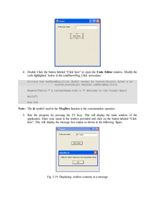 4. Double Click the button labeled “Click here” to open the Code Editor window. Modify the
code highlighted below in the cmdShowMsg_Click procedure.
Private Sub cmdShowMsg_Click (ByVa1 sender As System.Object, ByVa1 e As
System.EventArgs) Handles cmdShowMsg.Click
MsgBox("Hello " & txtUserName.text & "! Welcome to the Visual Basic
World")
End Sub
Note: The & symbol used in the MsgBox function is the concatenation operator.
5. Run the program by pressing the F5 Key. This will display the main window of the
application. Enter your name in the textbox provided and click on the button labeled “Click
here”. This will display the message box output as shown in the following figure.
Fig. 2.19: Displaying textbox contents in a message
 