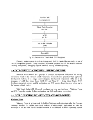 Fig. 1.1: Execution of Visual Basic .NET Programs
If security policy requires the code to be type-safe, the IL is checked for type-safety as part of
the JIT compilation process. During execution, the runtime provides services that include automatic
memory management, debugging support, enhanced security, and interoperability.
2.1 INTRODUCTIONTO VISUAL STUDIO.NETIDE
Microsoft Visual Studio .NET provides a complete development environment for building
applications based on the Microsoft .NET Framework, Microsoft's next-generation Web' application
development platform. It is a single shared integrated development environment (IDE) for all the
languages of .NET like Visual Basic .NET, C# and Visual C++. Using Visual Studio .NET,
developers can create secure, scalable applications and Web services faster than ever before and in
the language of their choice.
With Visual Studio.NET Microsoft introduces two new user interfaces - Windows Forms
and Web Forms, for creating desktop applications and Web applications, respectively.
2.2 INTRODUCTION TO WINDOWSAND WEBFORMS
Windows Forms
Windows Forms is a framework for building Windows applications that utilize the Common
Language Runtime. It enables developers building Windows-based applications to take full
advantage of the rich user interface features available in the Microsoft Windows Operating System.
Source Code
(..vb extension)
Visual Basic Complier
(vbc.exe)
MSIL
(.il file)
Just in time complier
(JIT)
Executable
 
