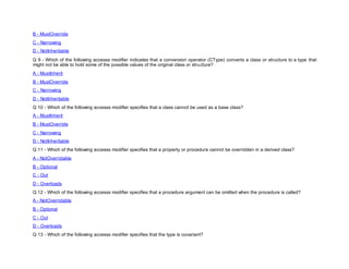 B - MustOverride
C - Narrowing
D - NotInheritable
Q 9 - Which of the following accesss modifier indicates that a conversion operator (CType) converts a class or structure to a type that
might not be able to hold some of the possible values of the original class or structure?
A - MustInherit
B - MustOverride
C - Narrowing
D - NotInheritable
Q 10 - Which of the following accesss modifier specifies that a class cannot be used as a base class?
A - MustInherit
B - MustOverride
C - Narrowing
D - NotInheritable
Q 11 - Which of the following accesss modifier specifies that a property or procedure cannot be overridden in a derived class?
A - NotOverridable
B - Optional
C - Out
D - Overloads
Q 12 - Which of the following accesss modifier specifies that a procedure argument can be omitted when the procedure is called?
A - NotOverridable
B - Optional
C - Out
D - Overloads
Q 13 - Which of the following accesss modifier specifies that the type is covariant?
 