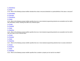 C - ParamArray
D - Partial
Q 18 - Which of the following accesss modifier indicates that a class or structure declaration is a partial definition of the class or structure?
A - Overridable
B - Overrides
C - ParamArray
D - Partial
Q 19 - Which of the following accesss modifier specifies that one or more declared programming elements are accessible only from within
their declaration context, including from within any contained types?
A - Private
B - Protected
C - Public
D - ReadOnly
Q 20 - Which of the following accesss modifier specifies that one or more declared programming elements are accessible only from within
their own class or from a derived class?
A - Private
B - Protected
C - Public
D - ReadOnly
Q 21 - Which of the following accesss modifier specifies that one or more declared programming elements have no access restrictions?
A - Private
B - Protected
C - Public
D - ReadOnly
Q 22 - Which of the following accesss modifier specifies that a variable or property can be read but not written?
 
