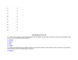 17 C
18 D
19 A
20 B
21 C
22 D
23 A
24 B
25 C
VB.NetMockTest III
Q 1 - Which of the following accesss modifier specifies that Visual Basic should marshal all strings to Unicode values regardless of the
name of the external procedure being declared?
A - Shadows
B - Shared
C - Static
D - Unicode
Q 2 - Which of the following accesss modifier indicates that a conversion operator (CType) converts a class or structure to a type that can
hold all possible values of the original class or structure?
A - Widening
 