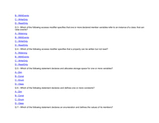 B - WithEvents
C - WriteOnly
D - ReadOnly
Q 3 - Which of the following accesss modifier specifies that one or more declared member variables refer to an instance of a class that can
raise events?
A - Widening
B - WithEvents
C - WriteOnly
D - ReadOnly
Q 4 - Which of the following accesss modifier specifies that a property can be written but not read?
A - Widening
B - WithEvents
C - WriteOnly
D - ReadOnly
Q 5 - Which of the following statement declares and allocates storage space for one or more variables?
A - Dim
B - Const
C - Enum
D - Class
Q 6 - Which of the following statement declares and defines one or more constants?
A - Dim
B - Const
C - Enum
D - Class
Q 7 - Which of the following statement declares an enumeration and defines the values of its members?
 