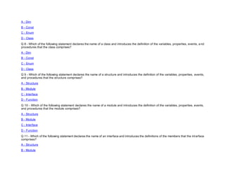 A - Dim
B - Const
C - Enum
D - Class
Q 8 - Which of the following statement declares the name of a class and introduces the definition of the variables, properties, events, a nd
procedures that the class comprises?
A - Dim
B - Const
C - Enum
D - Class
Q 9 - Which of the following statement declares the name of a structure and introduces the definition of the variables, properties, events,
and procedures that the structure comprises?
A - Structure
B - Module
C - Interface
D - Function
Q 10 - Which of the following statement declares the name of a module and introduces the definition of the variables, properties, events,
and procedures that the module comprises?
A - Structure
B - Module
C - Interface
D - Function
Q 11 - Which of the following statement declares the name of an interface and introduces the definitions of the members that the int erface
comprises?
A - Structure
B - Module
 