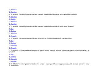 C - Interface
D - Function
Q 12 - Which of the following statement declares the name, parameters, and code that define a Function procedure?
A - Structure
B - Module
C - Interface
D - Function
Q 13 - Which of the following statement declares the name, parameters, and code that define a Sub procedure?
A - Sub
B - Declare
C - Operator
D - Property
Q 14 - Which of the following statement declares a reference to a procedure implemented in an external file?
A - Sub
B - Declare
C - Operator
D - Property
Q 15 - Which of the following statement declares the operator symbol, operands, and code that define an operator procedure on a class or
structure?
A - Sub
B - Declare
C - Operator
D - Property
Q 16 - Which of the following statement declares the name of a property, and the property procedures used to store and retrieve the value
of the property?
 
