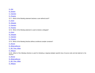 A - Sub
B - Declare
C - Operator
D - Property
Q 17 - Which of the following statement declares a user-defined event?
A - Event
B - Delegate
C - Operator
D - Property
Q 18 - Which of the following statement is used to declare a delegate?
A - Event
B - Delegate
C - Operator
D - Property
Q 19 - Which of the following directive defines conditional compiler constants?
A - #Const
B - #ExternalSource
C - #If...Then...#Else
D - #Region
Q 20 - Which of the following directive is used for indicating a mapping between specific lines of source code and text external to the
source?
A - #Const
B - #ExternalSource
C - #If...Then...#Else
D - #Region
 