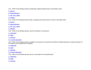 Q 21 - Which of the following directive conditionally compiles selected blocks of Visual Basic code?
A - #Const
B - #ExternalSource
C - #If...Then...#Else
D - #Region
Q 22 - Which of the following directive helps in collapsing and hiding sections of code in Visual Basic files?
A - #Const
B - #ExternalSource
C - #If...Then...#Else
D - #Region
Q 23 - Which of the following operator returns the address of a procedure?
A - AddressOf
B - Await
C - GetType
D - Function Expression
Q 24 - Which of the following operator is applied to an operand in an asynchronous method or lambda expression to suspend execution of
the method until the awaited task completes?
A - AddressOf
B - Await
C - GetType
D - Function Expression
Q 25 - Which of the following operator returns a Type object for the specified type?
A - AddressOf
B - Await
C - GetType
 