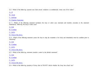 Q 2 - Which of the following operator uses short-circuit evaluation to conditionally return one of two values?
A - If
B - Await
C - GetType
D - Function Expression
Q 3 - Which of the following statement terminates the loop or select case statement and transfers execution to the statement
immediately following the loop or select case?
A - Exit
B - Continue
C - GoTo
D - None of the above.
Q 4 - Which of the following statement causes the loop to skip the remainder of its body and immediately retest its condition prior to
reiterating?
A - Exit
B - Continue
C - GoTo
D - None of the above.
Q 5 - Which of the following statement transfers control to the labeled statement?
A - Exit
B - Continue
C - GoTo
D - None of the above.
Q 6 - Which of the following property of Array class in VB.NET checks whether the Array has a fixed size?
 