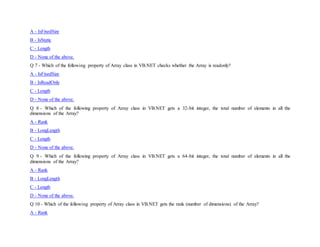 A - IsFixedSize
B - IsStatic
C - Length
D - None of the above.
Q 7 - Which of the following property of Array class in VB.NET checks whether the Array is readonly?
A - IsFixedSize
B - IsReadOnly
C - Length
D - None of the above.
Q 8 - Which of the following property of Array class in VB.NET gets a 32-bit integer, the total number of elements in all the
dimensions of the Array?
A - Rank
B - LongLength
C - Length
D - None of the above.
Q 9 - Which of the following property of Array class in VB.NET gets a 64-bit integer, the total number of elements in all the
dimensions of the Array?
A - Rank
B - LongLength
C - Length
D - None of the above.
Q 10 - Which of the following property of Array class in VB.NET gets the rank (number of dimensions) of the Array?
A - Rank
 