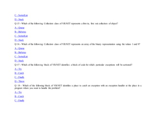 C - SortedList
D - Stack
Q 15 - Which of the following Collection class of VB.NET represents a first-in, first out collection of object?
A - Queue
B - BitArray
C - SortedList
D - Stack
Q 16 - Which of the following Collection class of VB.NET represents an array of the binary representation using the values 1 and 0?
A - Queue
B - BitArray
C - SortedList
D - Stack
Q 17 - Which of the following block of VB.NET identifies a block of code for which particular exceptions will be activated?
A - Try
B - Catch
C - Finally
D - Throw
Q 18 - Which of the following block of VB.NET identifies a place to catch an exception with an exception handler at the place in a
program where you want to handle the problem?
A - Try
B - Catch
C - Finally
 