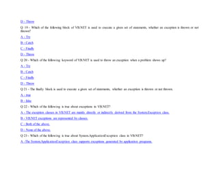 D - Throw
Q 19 - Which of the following block of VB.NET is used to execute a given set of statements, whether an exception is thrown or not
thrown?
A - Try
B - Catch
C - Finally
D - Throw
Q 20 - Which of the following keyword of VB.NET is used to throw an exception when a problem shows up?
A - Try
B - Catch
C - Finally
D - Throw
Q 21 - The finally block is used to execute a given set of statements, whether an exception is thrown or not thrown.
A - true
B - false
Q 22 - Which of the following is true about exceptions in VB.NET?
A - The exception classes in VB.NET are mainly directly or indirectly derived from the System.Exception class.
B - VB.NET exceptions are represented by classes.
C - Both of the above.
D - None of the above.
Q 23 - Which of the following is true about System.ApplicationException class in VB.NET?
A -The System.ApplicationException class supports exceptions generated by application programs.
 