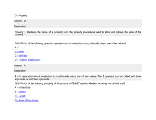D - Property
Answer : D
Explanation
Property − Declares the name of a property, and the property procedures used to store and retrieve the value of the
property.
Q 8 - Which of the following operator uses short-circuit evaluation to conditionally return one of two values?
A - If
B - Await
C - GetType
D - Function Expression
Answer : A
Explanation
If − It uses short-circuit evaluation to conditionally return one of two values. The If operator can be called with three
arguments or with two arguments.
Q 9 - Which of the following property of Array class in VB.NET checks whether the Array has a fixed size?
A - IsFixedSize
B - IsStatic
C - Length
D - None of the above.
 