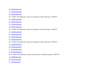 B - CByte(expression)
C - CChar(expression)
D - CDate(expression)
Q 7 - Which of the following converts the expression to Byte data type in VB.NET?
A - CBool(expression)
B - CByte(expression)
C - CChar(expression)
D - CDate(expression)
Q 8 - Which of the following converts the expression to Char data type in VB.NET?
A - CBool(expression)
B - CByte(expression)
C - CChar(expression)
D - CDate(expression)
Q 9 - Which of the following converts the expression to Date data type in VB.NET?
A - CBool(expression)
B - CByte(expression)
C - CChar(expression)
D - CDate(expression)
Q 10 - Which of the following converts the expression to Double data type in VB.NET?
A - CDbl(expression)
B - CDec(expression)
C - CInt(expression)
 