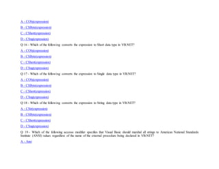 A - CObj(expression)
B - CSByte(expression)
C - CShort(expression)
D - CSng(expression)
Q 16 - Which of the following converts the expression to Short data type in VB.NET?
A - CObj(expression)
B - CSByte(expression)
C - CShort(expression)
D - CSng(expression)
Q 17 - Which of the following converts the expression to Single data type in VB.NET?
A - CObj(expression)
B - CSByte(expression)
C - CShort(expression)
D - CSng(expression)
Q 18 - Which of the following converts the expression to String data type in VB.NET?
A - CStr(expression)
B - CSByte(expression)
C - CShort(expression)
D - CSng(expression)
Q 19 - Which of the following accesss modifier specifies that Visual Basic should marshal all strings to American National Standards
Institute (ANSI) values regardless of the name of the external procedure being declared in VB.NET?
A - Ansi
 