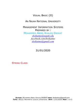 AUTHOR: MOHAMMED ABDEL KHALEQ DWIKAT EMAIL:dwikatmo@gmail.com
TOPIC: VB (I) / ARITHMETIC LOGICAL OPERATIONS DATE: 1/31/2020 PAGE: 1 OF 5
VISUAL BASIC (II)
AN NAJAH NATIONAL UNIVERSITY
MANAGEMENT INFORMATION SYSTEMS
PREPARED BY :
MOHAMMED ABDEL KHALEQ DWIKAT
dwikatmo@najah.edu
facebook.com/dwikatmo
dwikatmo@gmail.com
31/01/2020
STRING CLASS
 