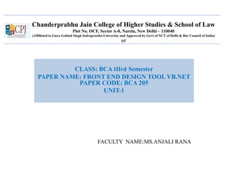 Chanderprabhu Jain College of Higher Studies & School of Law
Plot No. OCF, Sector A-8, Narela, New Delhi – 110040
(Affiliated to Guru Gobind Singh Indraprastha University and Approved by Govt of NCT of Delhi & Bar Council of India)
qd
CLASS: BCA IIIrd Semester
PAPER NAME: FRONT END DESIGN TOOL VB.NET
PAPER CODE: BCA 205
UNIT-1
FACULTY NAME:MS.ANJALI RANA
 