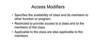 Access Modifiers
• Specifies the availability of class and its members to
other function or program.
• Restricted to provide access to a class and to the
members of the class
• Applicable to the class are also applicable to the
members.
 