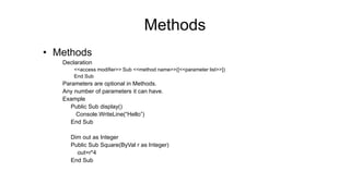 Methods
• Methods
Declaration
<<access modifier>> Sub <<method name>>([<<parameter list>>])
End Sub
Parameters are optional in Methods.
Any number of parameters it can have.
Example
Public Sub display()
Console.WriteLine(“Hello”)
End Sub
Dim out as Integer
Public Sub Square(ByVal r as Integer)
out=r*4
End Sub
 