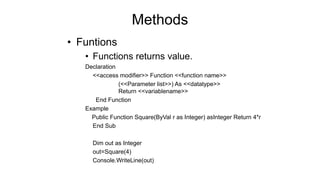 Methods
• Funtions
• Functions returns value.
Declaration
<<access modifier>> Function <<function name>>
(<<Parameter list>>) As <<datatype>>
Return <<variablename>>
End Function
Example
Public Function Square(ByVal r as Integer) asInteger Return 4*r
End Sub
Dim out as Integer
out=Square(4)
Console.WriteLine(out)
 