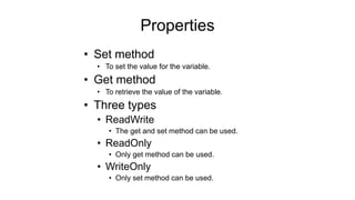 Properties
• Set method
• To set the value for the variable.
• Get method
• To retrieve the value of the variable.
• Three types
• ReadWrite
• The get and set method can be used.
• ReadOnly
• Only get method can be used.
• WriteOnly
• Only set method can be used.
 